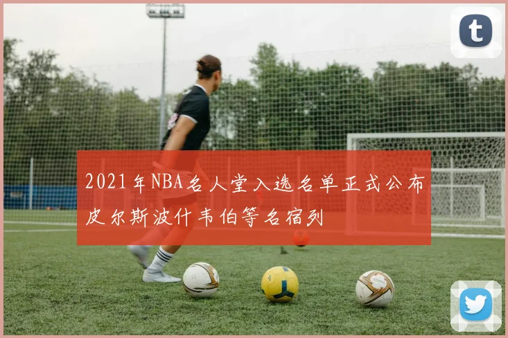 2021年NBA名人堂入选名单正式公布皮尔斯波什韦伯等名宿列