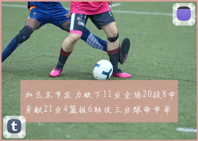 加兰末节发力砍下11分全场20投8中贡献21分4篮板6助攻三分球命中率高达375