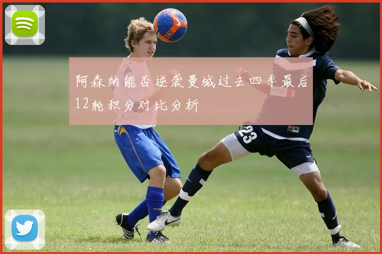 阿森纳能否逆袭曼城过去四季最后12轮积分对比分析