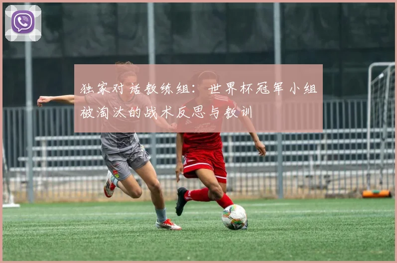 独家对话教练组：世界杯冠军小组被淘汰的战术反思与教训