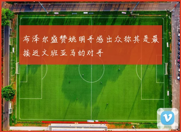 布泽尔盛赞姚明手感出众称其是最接近文班亚马的对手